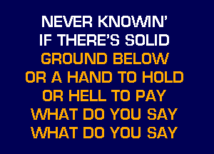 NEVER KNOVVIN'
IF THERE'S SOLID
GROUND BELOW
OR A HAND TO HOLD
0R HELL TO PAY
WHAT DO YOU SAY
WHAT DO YOU SAY