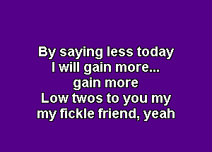 By saying less today
Iwill gain more...

gain more
Low twos to you my
my fickle friend, yeah