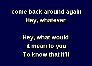 come back around again
Hey, whatever

Hey, what would
it mean to you
To know that it'll