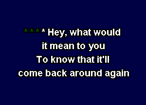 Hey, what would
it mean to you

To know that it'll
come back around again