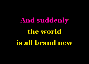 And suddenly
the world

is all brand new