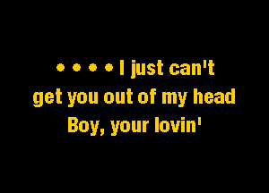 o o o o I iust can't

get you out of my head
Boy, your louin'