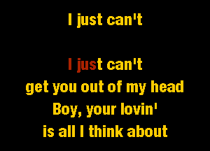 I iust can't

I just can't

get you out of my head
Boy, your louin'
is all I think about