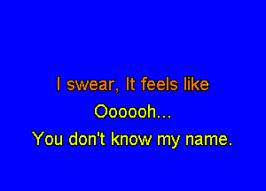 I swear, It feels like

Oooooh...
You don't know my name.