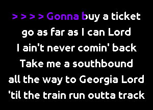 Gonna buy a ticket
go as far as I can Lord
I ain't never comin' back
Take me a southbound
all the way to Georgia Lord
'til the train run outta track