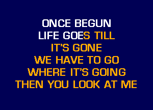 ONCE BEGUN
LIFE GOES TILL
IT'S GONE
WE HAVE TO GO
WHERE IT'S GOING
THEN YOU LOOK AT ME