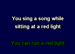 You sing a song while

sitting at a red light