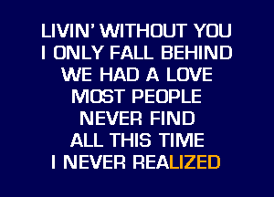 LIVIN' WITHOUT YOU
I ONLY FALL BEHIND
WE HAD A LOVE
MUST PEOPLE
NEVER FIND
ALL THIS TIME
I NEVER REALIZED