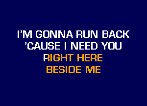 FM GONNA RUN BACK
'CAUSE I NEED YOU
RIGHT HERE
BESIDE ME