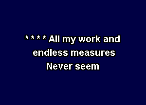 All my work and

endless measures
Never seem