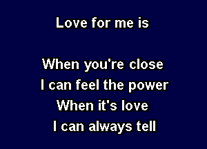 Love for me is

When you're close

I can feel the power
When it's love
I can always tell