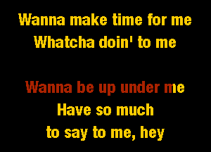 Wanna make time for me
Whatcha doin' to me

Wanna be up under me
Have so much
to say to me, hey