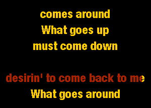 comes around
What goes up
must come down

desirin' to come back to me
What goes around