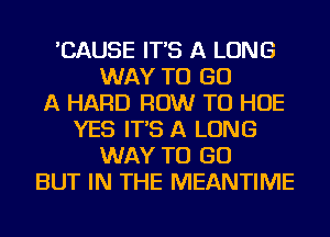 'CAUSE IT'S A LONG
WAY TO GO
A HARD ROW TU HOE
YES IT'S A LONG
WAY TO GO
BUT IN THE MEANTIME