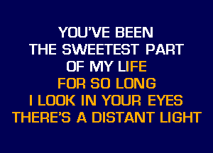 YOU'VE BEEN
THE SWEETEST PART
OF MY LIFE
FOR SO LONG
I LOOK IN YOUR EYES
THERE'S A DISTANT LIGHT