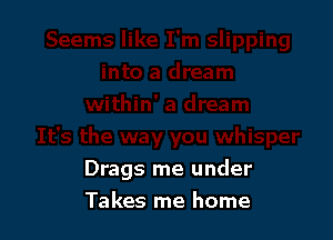 Drags me under

Takes me home