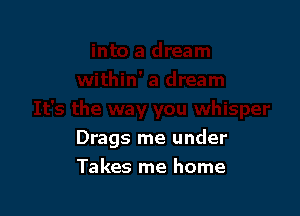 Drags me under

Takes me home
