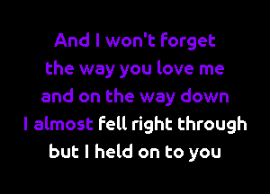 And I won't Forget
the way you love me

and on the way down
I almost fell right through
but I held on to you