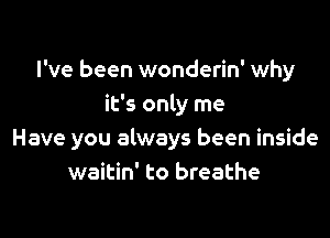 I've been wonderin' why
it's only me

Have you always been inside
waitin' to breathe