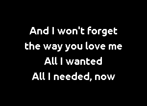 And I won't forget
the way you love me

All I wanted
All I needed, now