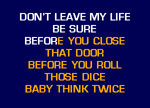 DON'T LEAVE MY LIFE
BE SURE
BEFORE YOU CLOSE
THAT DOOR
BEFORE YOU ROLL
THOSE DICE
BABY THINK TWICE