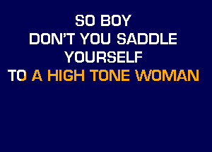 SO BOY
DON'T YOU SADDLE
YOURSELF
TO A HIGH TONE WOMAN