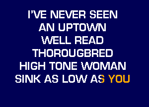 I'VE NEVER SEEN
AN UPTOWN
WELL READ

THOROUGBRED
HIGH TONE WOMAN
SINK AS LOW AS YOU