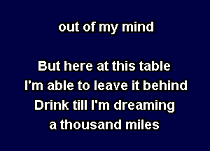 out of my mind

But here at this table
I'm able to leave it behind
Drink till I'm dreaming
a thousand miles