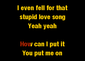 I even fell for that
stupid love song
Yeah yeah

How can I put it
You put me on