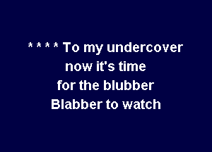 ' To my undercover
now it's time

for the blubber
Blabber to watch