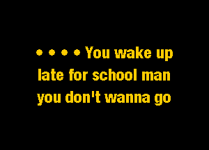 o o o 0 You wake up

late for school man
you don't wanna go