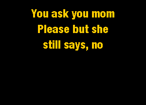 You ask you mom
Please but she
still says, no