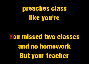 preaches class
like you're

You missed two classes
and no homework
But your teacher