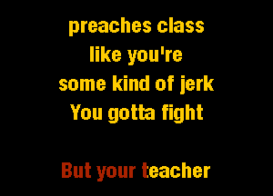 preaches class
like you're
some kind of ierk

You gotta fight

But your teacher