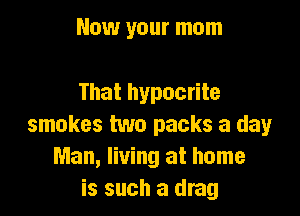 Now your mom

That hypocrite

smokes two packs a day
Man, living at home
is such a drag