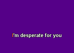 I'm desperate for you