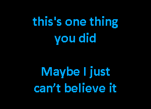 this's one thing
you did

Maybe I just
can t believe it