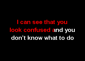 I can see that you
look confused and you

donot know what to do