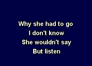 Why she had to go

I don't know
She wouldn't say
But listen