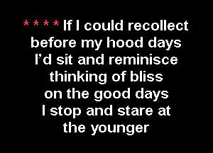 r 1 1k 1 If I could recollect
before my hood days
Pd sit and reminisce

thinking of bliss
on the good days
I stop and stare at

the younger I