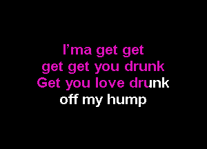 Pma get get
get get you drunk

Get you love drunk
off my hump