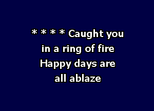 )k i( 3k )k Caught you
in a ring of fire

Happy days are
all ablaze