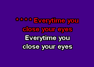 Everytime you
close your eyes