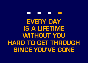 EVERY DAY
IS A LIFETIME
WITHOUT YOU
HARD TO GET THROUGH
SINCE YOU'VE GONE