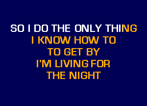 SO I DO THE ONLY THING
I KNOW HOW T0
TO GET BY
I'M LIVING FOR
THE NIGHT