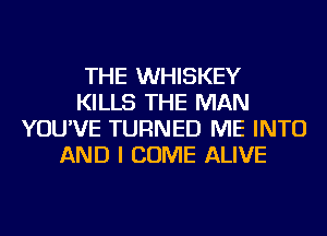 THE WHISKEY
KILLS THE MAN
YOU'VE TURNED ME INTO
AND I COME ALIVE