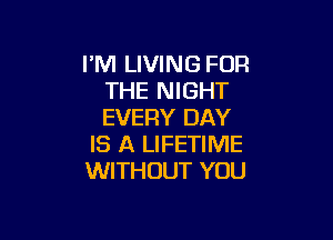 I'M LIVING FOR
THE NIGHT
EVERY DAY

IS A LIFETIME
WITHOUT YOU