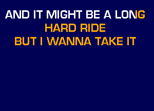 AND IT MIGHT BE A LONG
HARD RIDE
BUT I WANNA TAKE IT