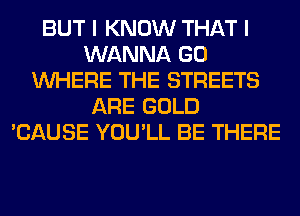 BUT I KNOW THAT I
WANNA GO
WHERE THE STREETS
ARE GOLD
'CAUSE YOU'LL BE THERE