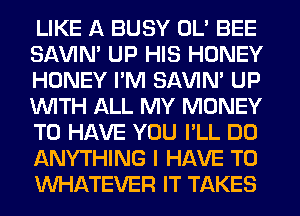 LIKE A BUSY OL' BEE
SAVIN' UP HIS HONEY
HONEY I'M SAVIN' UP
WITH ALL MY MONEY
TO HAVE YOU I'LL DO
ANYTHING I HAVE TO
WHATEVER IT TAKES